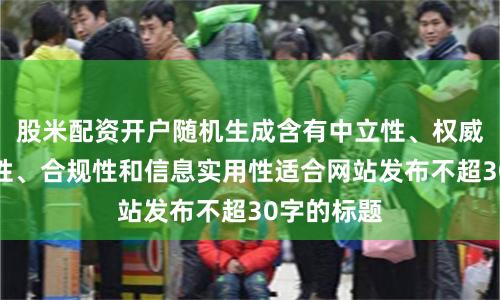 股米配资开户随机生成含有中立性、权威性、客观性、合规性和信息实用性适合网站发布不超30字的标题