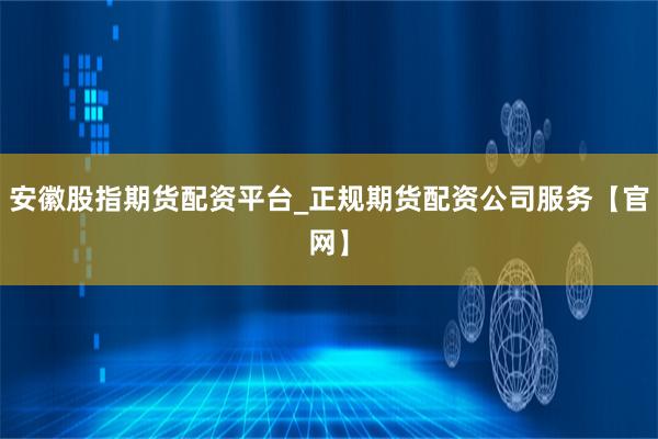 安徽股指期货配资平台_正规期货配资公司服务【官网】